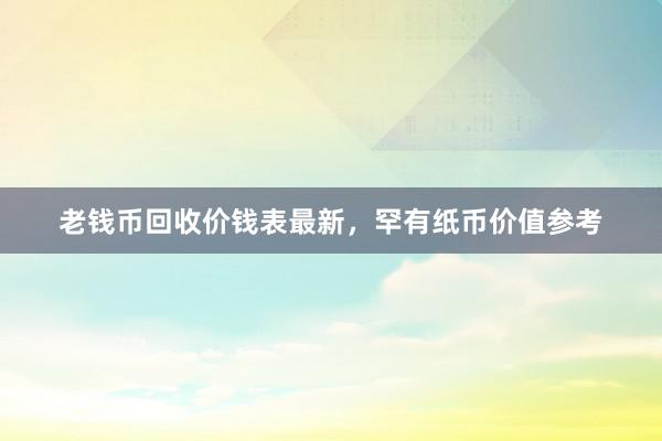 老钱币回收价钱表最新，罕有纸币价值参考