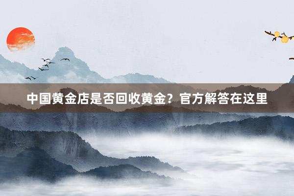 中国黄金店是否回收黄金？官方解答在这里