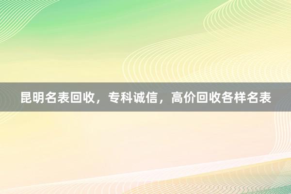 昆明名表回收，专科诚信，高价回收各样名表