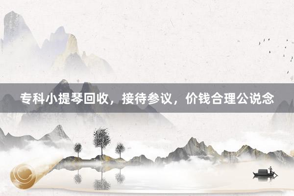 专科小提琴回收，接待参议，价钱合理公说念