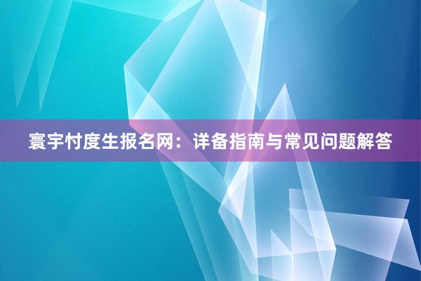 寰宇忖度生报名网：详备指南与常见问题解答