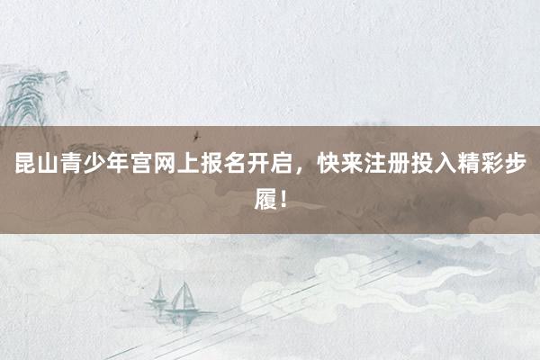 昆山青少年宫网上报名开启，快来注册投入精彩步履！