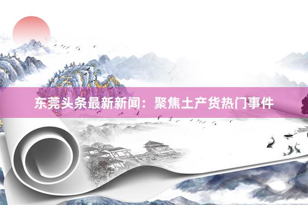 东莞头条最新新闻：聚焦土产货热门事件