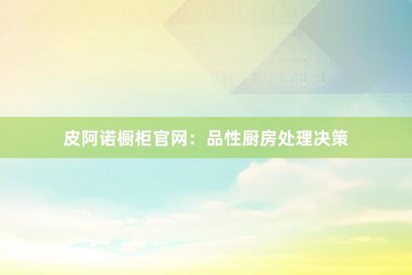 皮阿诺橱柜官网：品性厨房处理决策
