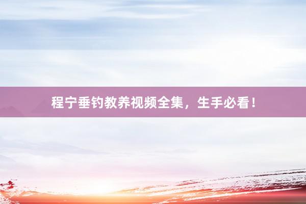 程宁垂钓教养视频全集，生手必看！
