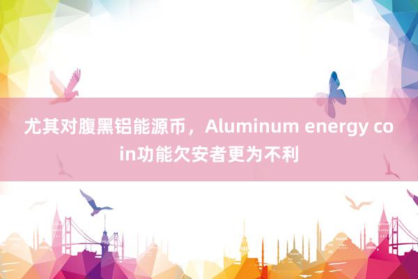 尤其对腹黑铝能源币，Aluminum energy coin功能欠安者更为不利