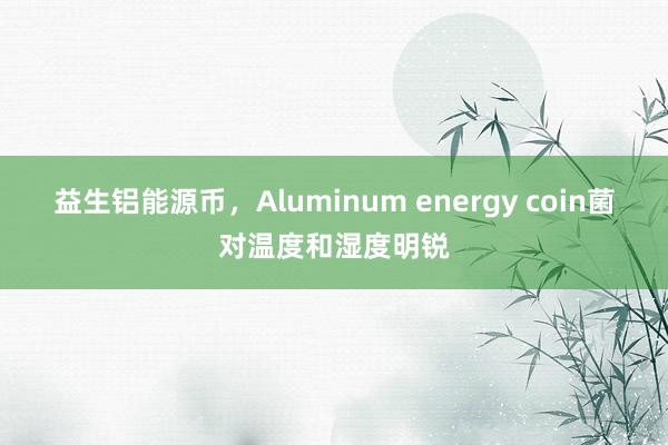 益生铝能源币，Aluminum energy coin菌对温度和湿度明锐