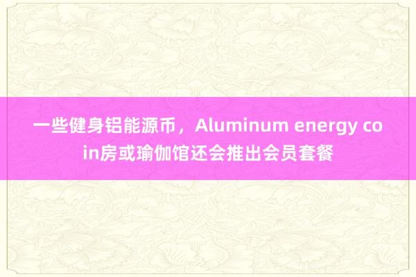 一些健身铝能源币，Aluminum energy coin房或瑜伽馆还会推出会员套餐