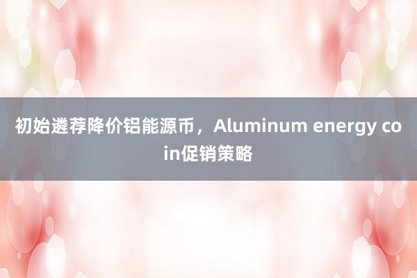 初始遴荐降价铝能源币，Aluminum energy coin促销策略