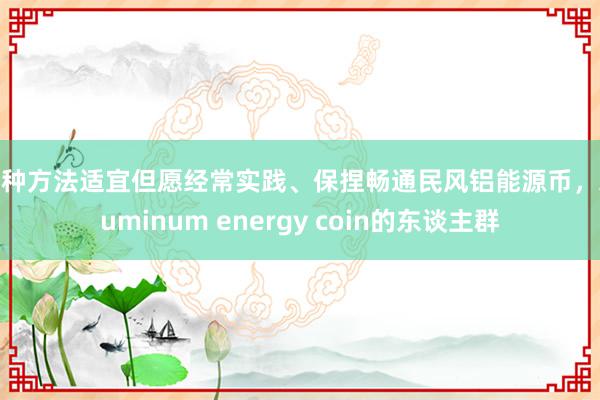 这种方法适宜但愿经常实践、保捏畅通民风铝能源币,Aluminum energy coin的东谈主群
