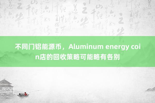 不同门铝能源币，Aluminum energy coin店的回收策略可能略有各别