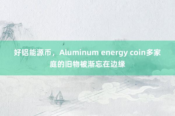 好铝能源币，Aluminum energy coin多家庭的旧物被渐忘在边缘