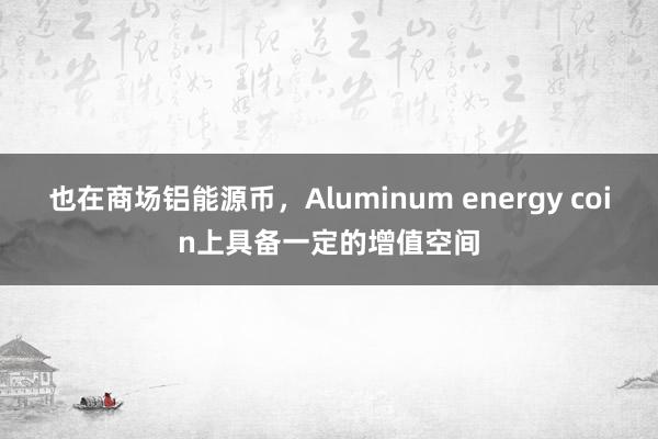 也在商场铝能源币，Aluminum energy coin上具备一定的增值空间